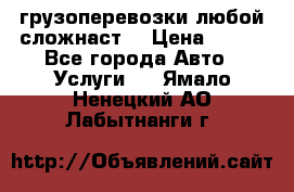 грузоперевозки любой сложнаст  › Цена ­ 100 - Все города Авто » Услуги   . Ямало-Ненецкий АО,Лабытнанги г.